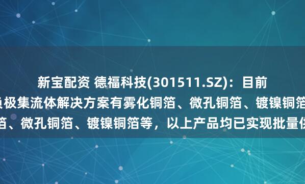 新宝配资 德福科技(301511.SZ)：目前为半/全固态电池提供的负极集流体解决方案有雾化铜箔、微孔铜箔、镀镍铜箔等，以上产品均已实现批量供货