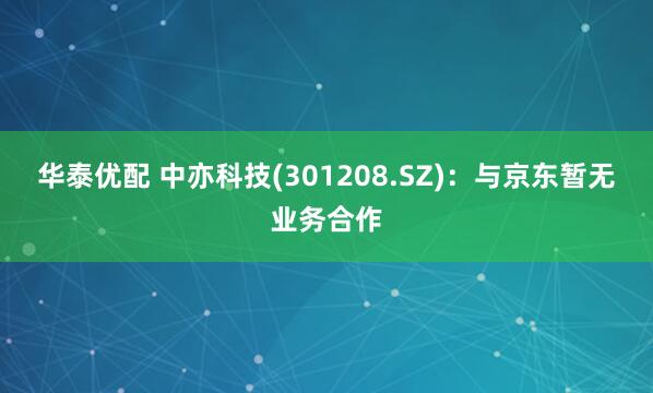 华泰优配 中亦科技(301208.SZ)：与京东暂无业务合作