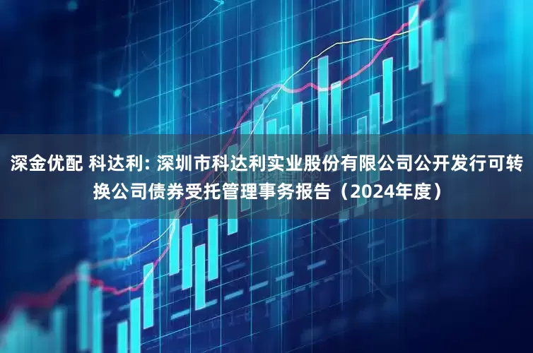 深金优配 科达利: 深圳市科达利实业股份有限公司公开发行可转换公司债券受托管理事务报告（2024年度）
