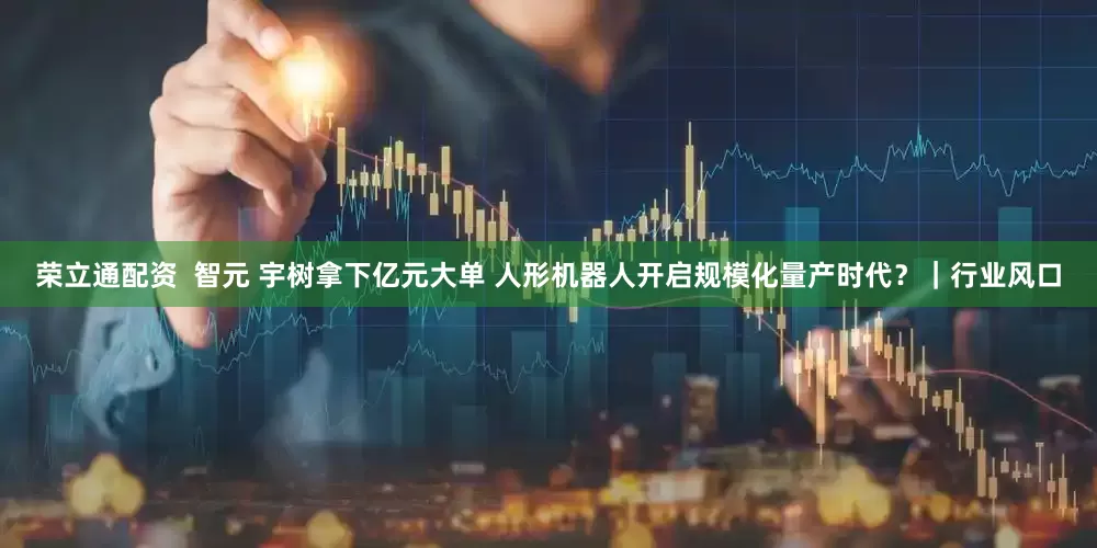 荣立通配资  智元 宇树拿下亿元大单 人形机器人开启规模化量产时代？｜行业风口