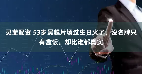 灵菲配资 53岁吴越片场过生日火了，没名牌只有盒饭，却比谁都真实