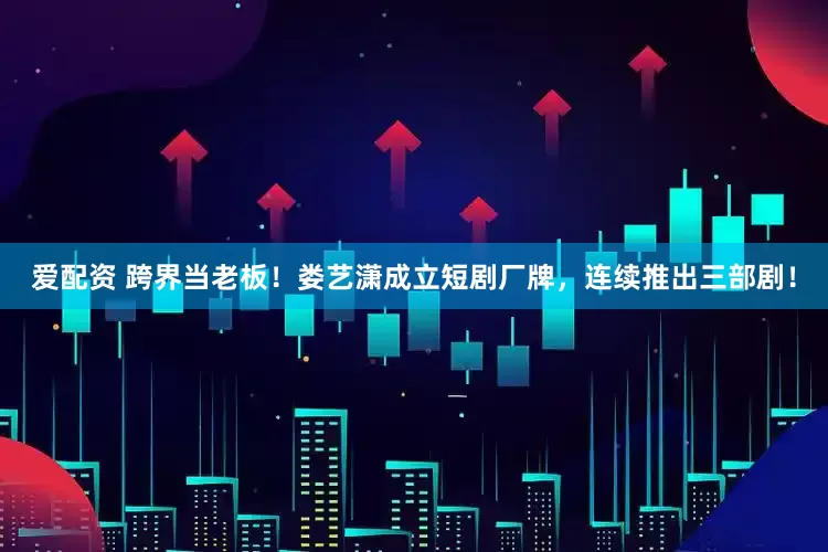 爱配资 跨界当老板！娄艺潇成立短剧厂牌，连续推出三部剧！