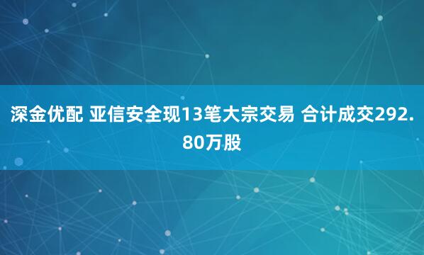 深金优配 亚信安全现13笔大宗交易 合计成交292.80万股