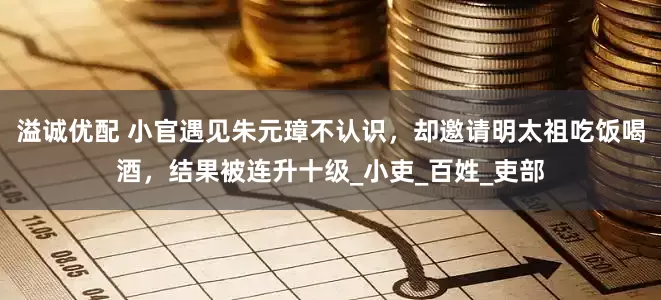 溢诚优配 小官遇见朱元璋不认识，却邀请明太祖吃饭喝酒，结果被连升十级_小吏_百姓_吏部