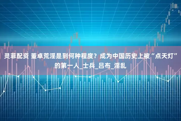 灵菲配资 董卓荒淫是到何种程度？成为中国历史上被“点天灯”的第一人_士兵_吕布_淫乱