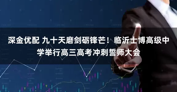 深金优配 九十天磨剑砺锋芒！临沂士博高级中学举行高三高考冲刺誓师大会